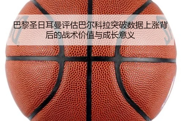 巴黎圣日耳曼评估巴尔科拉突破数据上涨背后的战术价值与成长意义