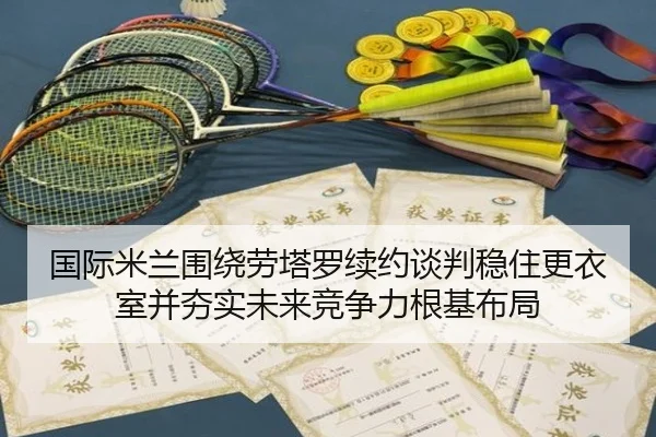 国际米兰围绕劳塔罗续约谈判稳住更衣室并夯实未来竞争力根基布局