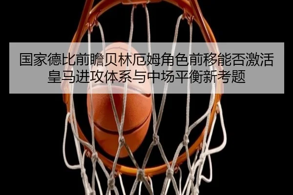 国家德比前瞻贝林厄姆角色前移能否激活皇马进攻体系与中场平衡新考题