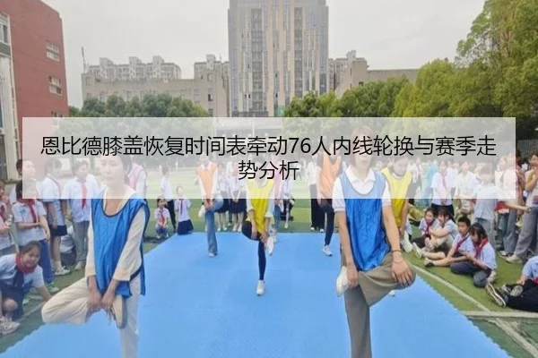 恩比德膝盖恢复时间表牵动76人内线轮换与赛季走势分析