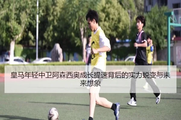 皇马年轻中卫阿森西奥成长提速背后的实力蜕变与未来想象